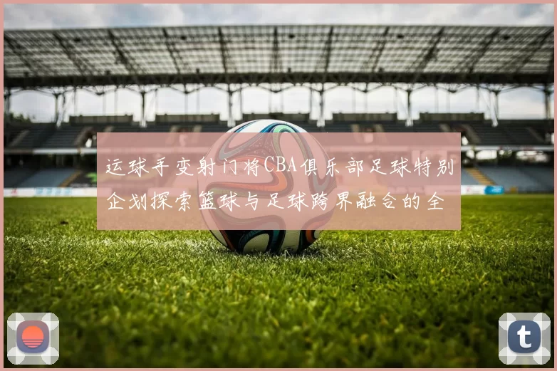 运球手变射门将CBA俱乐部足球特别企划探索篮球与足球跨界融合的全新可能