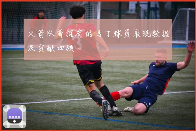 火箭队曾拥有的马丁球员表现数据及贡献回顾